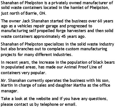 Text Box: Shanahan of Phelpston is a privately owned manufacturer of solid waste containers located in the hamlet of Phelpston, just north of Barrie, ON. The owner Jack Shanahan started the business over 60 years ago as a vehicles repair garage and progressed to manufacturing self propelled forge harvesters and then solid waste containers approximately 45 years ago.Shanahan of Phelpston specializes in the solid waste industry but also branches out to complete custom manufacturing projects for many different industries.In recent years, the increase in the population of black bears in populated areas, has made our Animal Proof Line of containers very popular. Mr. Shanahan currently operates the business with his son, Martin in charge of sales and daughter Martha as the office manager. Take a look at the website and if you have any questions, please contact us by telephone or email.