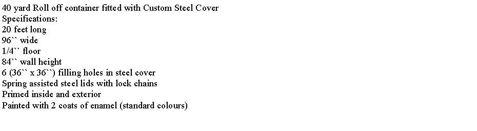 Text Box: 40 yard Roll off container fitted with Custom Steel CoverSpecifications:20 feet long96`` wide1/4`` floor84`` wall height6 (36`` x 36``) filling holes in steel coverSpring assisted steel lids with lock chainsPrimed inside and exteriorPainted with 2 coats of enamel (standard colours)