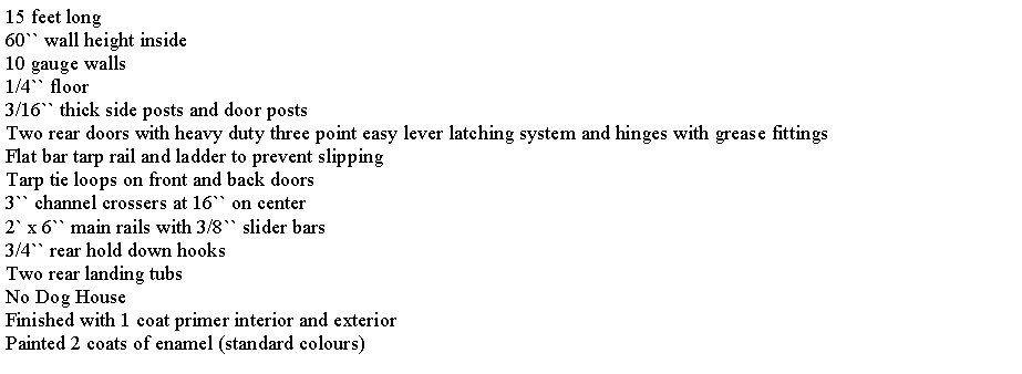 Text Box: 15 feet long60`` wall height inside10 gauge walls1/4`` floor3/16`` thick side posts and door postsTwo rear doors with heavy duty three point easy lever latching system and hinges with grease fittingsFlat bar tarp rail and ladder to prevent slippingTarp tie loops on front and back doors3`` channel crossers at 16`` on center2` x 6`` main rails with 3/8`` slider bars3/4`` rear hold down hooksTwo rear landing tubsNo Dog HouseFinished with 1 coat primer interior and exteriorPainted 2 coats of enamel (standard colours)