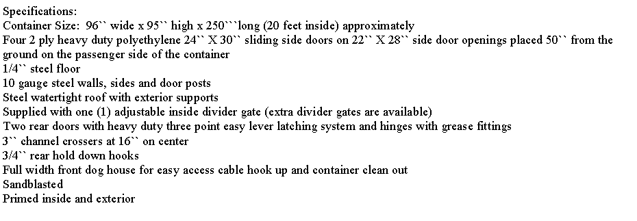 Text Box: Specifications:Container Size:  96`` wide x 95`` high x 250```long (20 feet inside) approximatelyFour 2 ply heavy duty polyethylene 24`` X 30`` sliding side doors on 22`` X 28`` side door openings placed 50`` from the ground on the passenger side of the container1/4`` steel floor10 gauge steel walls, sides and door postsSteel watertight roof with exterior supportsSupplied with one (1) adjustable inside divider gate (extra divider gates are available)Two rear doors with heavy duty three point easy lever latching system and hinges with grease fittings3`` channel crossers at 16`` on center 3/4`` rear hold down hooksFull width front dog house for easy access cable hook up and container clean outSandblastedPrimed inside and exterior