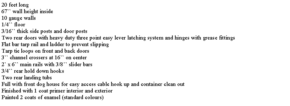 Text Box: 20 feet long67`` wall height inside10 gauge walls1/4`` floor3/16`` thick side posts and door postsTwo rear doors with heavy duty three point easy lever latching system and hinges with grease fittingsFlat bar tarp rail and ladder to prevent slippingTarp tie loops on front and back doors3`` channel crossers at 16`` on center2` x 6`` main rails with 3/8`` slider bars3/4`` rear hold down hooksTwo rear landing tubsFull with front dog house for easy access cable hook up and container clean outFinished with 1 coat primer interior and exteriorPainted 2 coats of enamel (standard colours)
